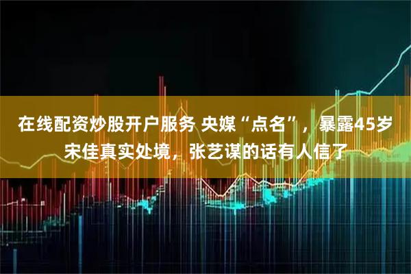 在线配资炒股开户服务 央媒“点名”，暴露45岁宋佳真实处境，张艺谋的话有人信了